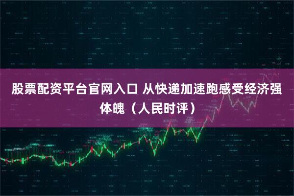 股票配资平台官网入口 从快递加速跑感受经济强体魄（人民时评）