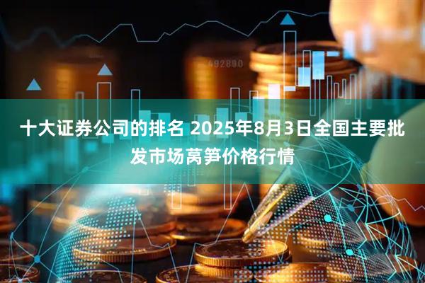十大证券公司的排名 2025年8月3日全国主要批发市场莴笋价格行情