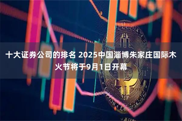十大证券公司的排名 2025中国淄博朱家庄国际木火节将于9月1日开幕