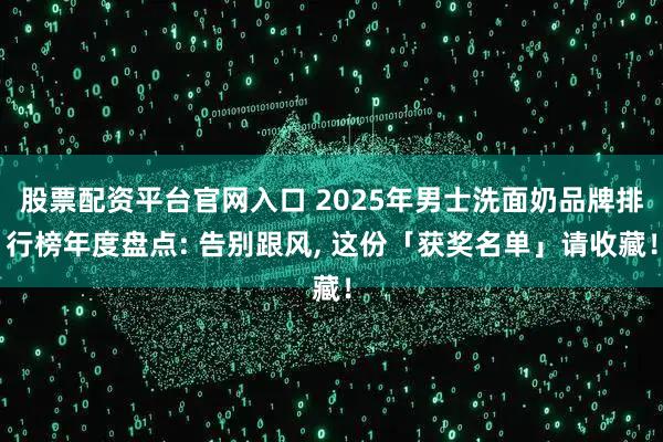 股票配资平台官网入口 2025年男士洗面奶品牌排行榜年度盘点: 告别跟风, 这份「获奖名单」请收藏！