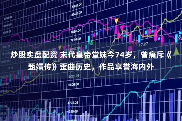 炒股实盘配资 末代皇帝堂妹今74岁，曾痛斥《甄嬛传》歪曲历史，作品享誉海内外